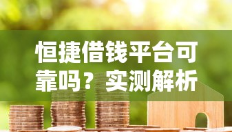 恒捷借钱平台可靠吗？实测解析+用户口碑，贷款前必看避坑指南！