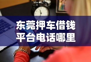 东莞押车借钱平台电话哪里查？快速获取正规渠道联系方式攻略