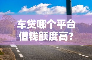 车贷哪个平台借钱额度高？3招教你轻松拿高额