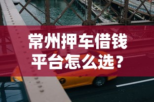 常州押车借钱平台怎么选?老司机带你避坑! 常州押车借钱平台怎么选?老司机带你避坑!