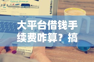 大平台借钱手续费咋算？搞懂收费逻辑才能避坑
