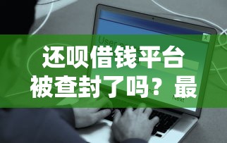 还呗借钱平台被查封了吗？最新消息和用户应对方案