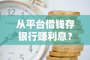 从平台借钱存银行赚利息？这波操作真的靠谱吗？