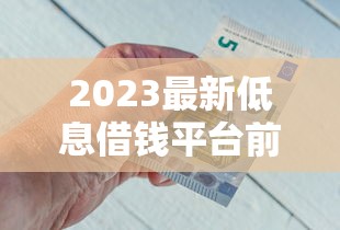 2023最新低息借钱平台前十名！急用钱必看，正规渠道这样选最省心不踩坑