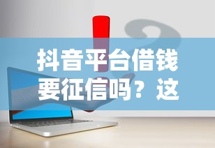 抖音平台借钱要征信吗？这5个真相一定要知道！