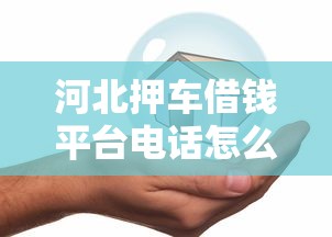河北押车借钱平台电话怎么找？手把手教你安全贷款避坑！