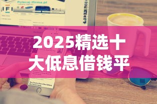 2025精选十大低息借钱平台：快速到账，轻松解决资金难题！