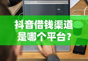 抖音借钱渠道是哪个平台？3分钟搞懂正规借款方式！