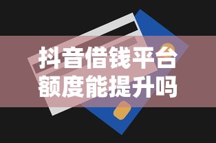 抖音借钱平台额度能提升吗？这些技巧助你快速涨额！