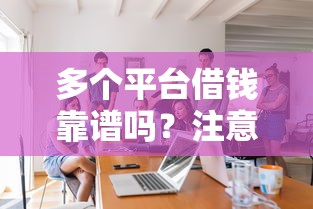多个平台借钱靠谱吗？注意这几点避免踩坑！手把手教你正确操作