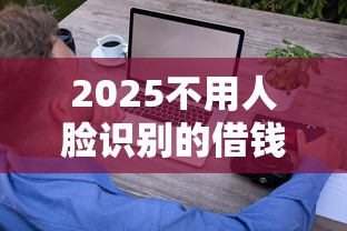 2025不用人脸识别的借钱平台还有吗？实测这8家靠谱平台轻松借钱！