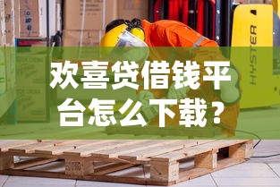 欢喜贷借钱平台怎么下载？手把手教你安全操作，别踩坑！