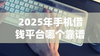 2025年手机借钱平台哪个靠谱？实测最全避坑指南