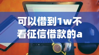 可以借到1w不看征信借款的app排行：公布五个有没有当前逾期能下款的口子