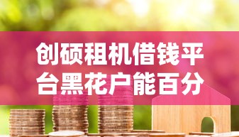 创硕租机借钱平台黑花户能百分百下款吗，整理五个网贷投资平台