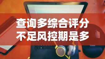 查询多综合评分不足风控期是多久：公布五个大额度贷款平台