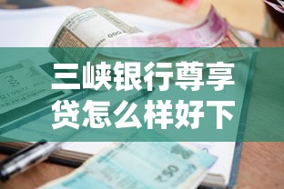 三峡银行尊享贷怎么样好下款吗？梳理5个贷款平台哪家好