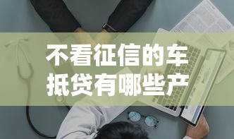 不看征信的车抵贷有哪些产品：分享五个医美贷款平台