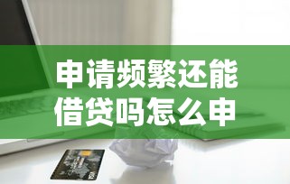 申请频繁还能借贷吗怎么申请？整理五个平安贷款平台