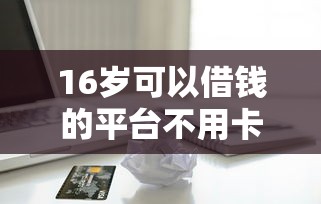16岁可以借钱的平台不用卡:整理5个现在平台好贷款 16岁可以借钱的平台不用卡:整理5个现在平台好贷款