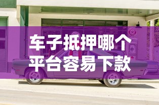 车子抵押哪个平台容易下款，梳理5个平台征信不好能真真正正借到钱