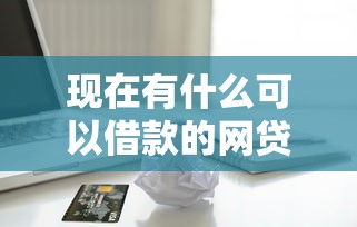 现在有什么可以借款的网贷：整理五个无视一切下款的平台