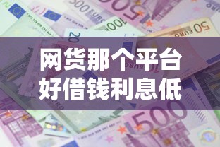 网货那个平台好借钱利息低:推荐5个黑户借款必下口子 网货那个平台好借钱利息低:推荐5个黑户借款必下口子