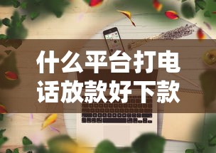什么平台打电话放款好下款？整合5个网贷平台正规