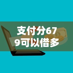 支付分679可以借多少钱？试试这5个借钱平台好