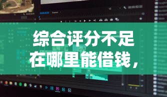 综合评分不足在哪里能借钱，罗列五个秒批无面签贷款软件