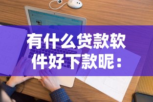 有什么贷款软件好下款昵：看看这五个无视逾期大数据花户黑户软件