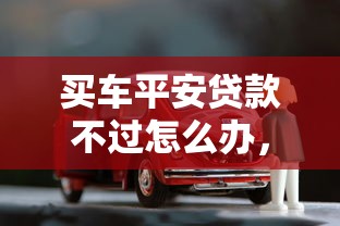 买车平安贷款不过怎么办，梳理五个花户能下款的口子