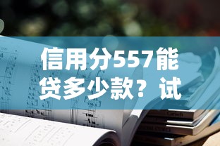 信用分557能贷多少款？试试这五个不看征信能下款的平台