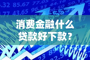 消费金融什么贷款好下款？试试这5个平台利息又低又正规