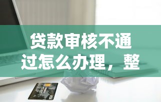 贷款审核不通过怎么办理，整合五个小额短期用钱平台好