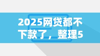 2025网贷都不下款了，整理5个良心贷款平台