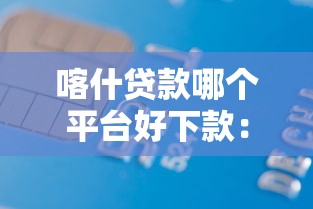 喀什贷款哪个平台好下款：分享5个借款软件不看征信放款快
