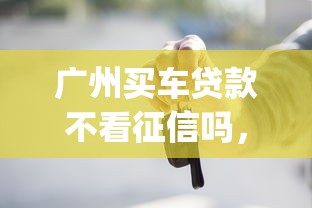 广州买车贷款不看征信吗，梳理五个轻松贷10万的app