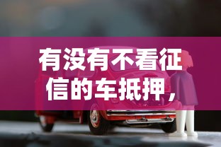 有没有不看征信的车抵押，梳理五个十大贷款平台