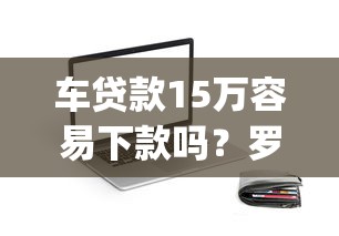 车贷款15万容易下款吗？罗列5个不看征信网贷平台放款快的app