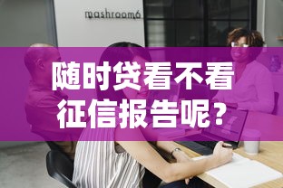 随时贷看不看征信报告呢？整合五个不用芝麻分能借的软件