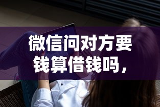 微信问对方要钱算借钱吗，整合五个现在平台借钱容易下款