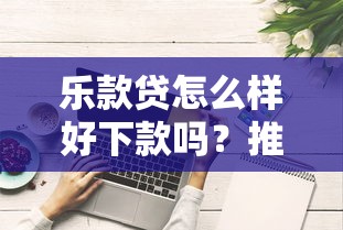 乐款贷怎么样好下款吗?推荐五个网贷综合评分不足平台能借2000块急用 乐款贷怎么样好下款吗?推荐五个网贷综合评分不足平台能借2000块急用