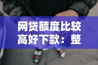 网贷额度比较高好下款：整理5个轻松借款无压力平台