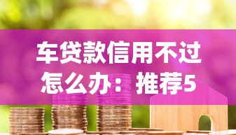 车贷款信用不过怎么办：推荐5个黑户能下款的app口子入口
