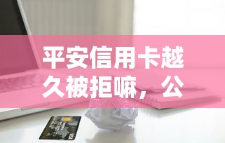 平安信用卡越久被拒嘛，公布5个网贷平台借款好审批
