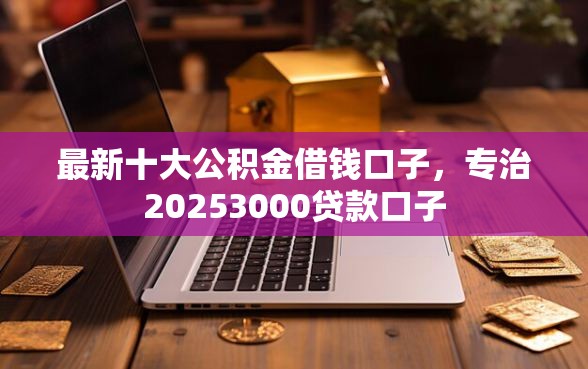 最新十大公积金借钱口子，专治20253000贷款口子