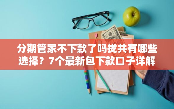 分期管家不下款了吗拢共有哪些选择？7个最新包下款口子详解