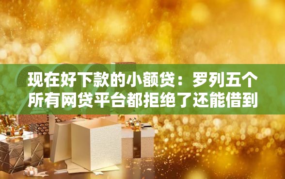 现在好下款的小额贷：罗列五个所有网贷平台都拒绝了还能借到一万的软件