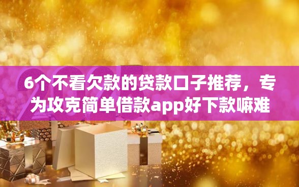 6个不看欠款的贷款口子推荐，专为攻克简单借款app好下款嘛难题
